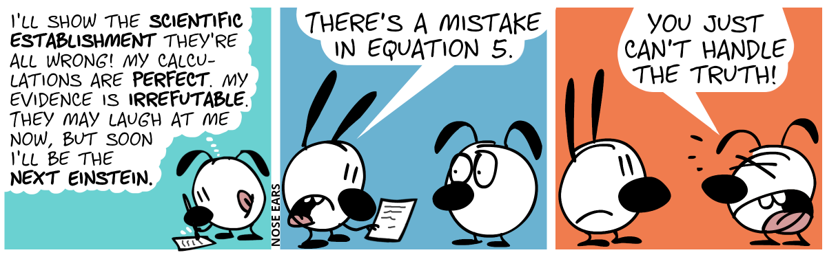 Eunice writes on a piece of paper and thinks: “I’ll show the scientific establishment they’re all wrong! My calculations are perfect. My evidence is irrefutable. They may laugh at me now, but soon I’ll be the next Einstein.” / Mimi holds the piece of paper in her hand. Mimi: “There’s a mistake in equation 5.” / Eunice shouts at Mimi: “You just can’t handle the truth!”