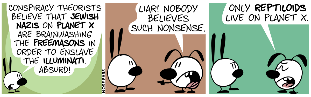 Mimi: “Conspiracy theorists believe that Jewish nazis on Planet X are brainwashing the Freemasons in order to enslave the Illuminati. Absurd!” / Eunice: “Liar! Nobody believes such nonsense.” / Eunice: “Only reptiloids live on Planet X.”