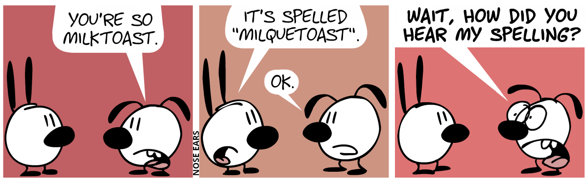 Eunice: “You’re so milktoast.” / Mimi: “It’s spelled ‘milquetoast’.”. Eunice: “OK.” / Eunice suddenly panics and shouts: “Wait, how did you hear my spelling?”