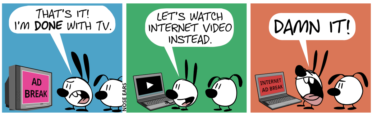 Mimi and Eunice watch TV. The screen shows the words “ad break”. Mimi is angry and shouts: “That’s it! I’m done with TV.” / Mimi and Eunice stand in front of a laptop now. Mimi: “Let’s watch Internet video instead.” / Suddenly, the laptop screen displays the text “Internet ad break”. Mimi screams: “Damn it!”