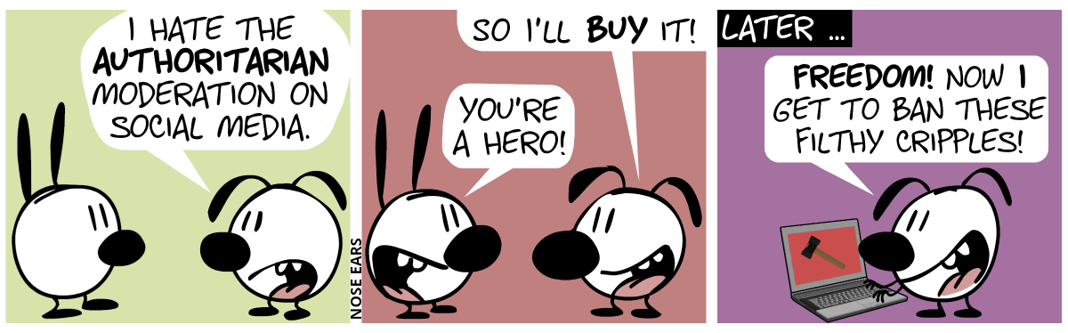 Eunice: “I hate the authoritarian moderation on social media.” / Eunice: “So I’ll buy it!”. Mimi: “You’re a hero!” / Later … “Freedom! Now I get to ban these filthy cripples!”