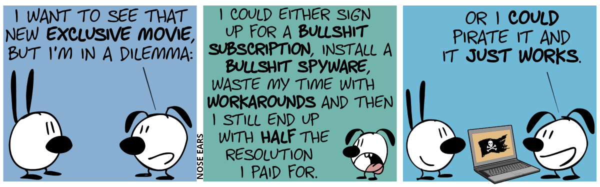 Eunice says to Mimi: “I want to see that new exclusive movie, but I’m in a dilemma:” / “I could either sign up for a bullshit subscription, install a bullshit spyware, waste my time with workarounds and then I still end up with half the resolution I paid for.” / “Or I could pirate it and it just works.”