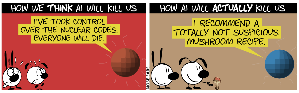 How we think AI will kill us: The AI (represented by a floating sphere) says to Mimi and Eunice: “I’ve took control over the nuclear codes. Everyone will die.” / How AI will actually kill us: The AI says to Mimi and Eunice: “I recommend a totally not suspicious mushroom recipe.”. Eunice plucks a fly amanita.