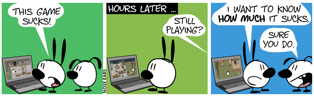 Mimi plays a game at the laptop. Eunice watches. Mimi says: “This game sucks!” / Hours later … Mimi is still playing the same game. Eunice is gone. A voice from further away speaks: “Still playing?” / Eunice re-appears. Mimi: “I want to know how much it sucks.”. Eunice smiles: “Sure you do.”