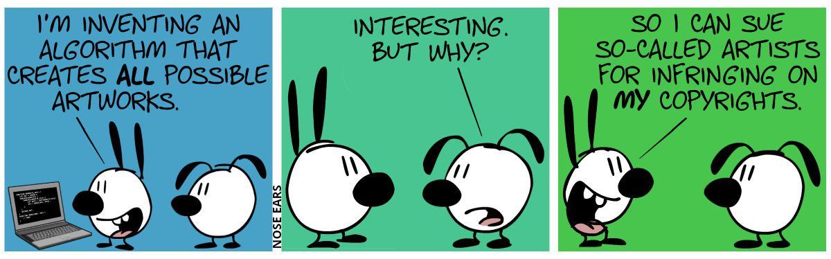 Mimi stands in front of a laptop and proudly says to Eunice: “I’m inventing an algorithm that creates all possible artworks.” / Eunice: “Interesting. But why?” / Mimi: “So I can sue so-called artists for infringing on my copyrights.”