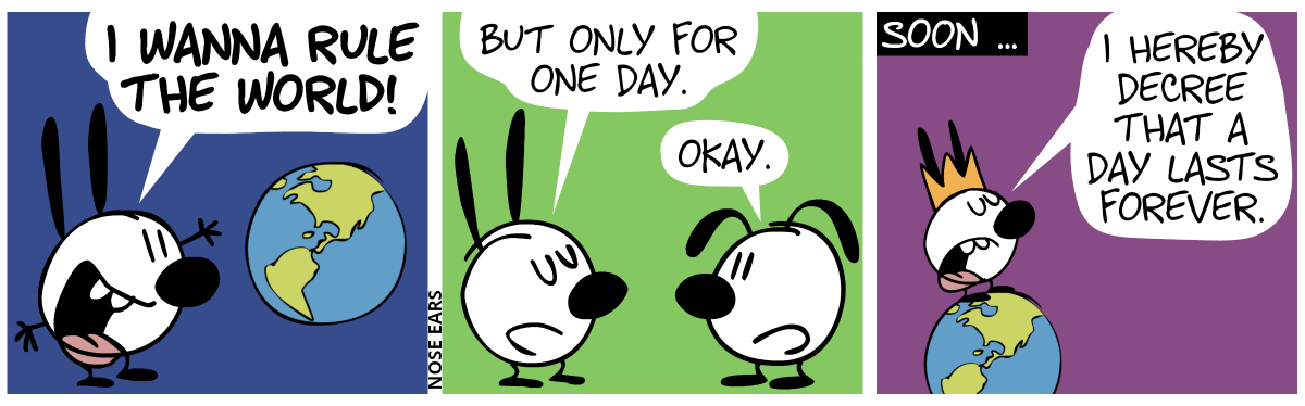 Mimi enthusiastically exclaims: “I wanna rule the world!”, while trying to embrace the world. / Eunice appears. Mimi calmly continues: “But only for one day.”. Eunice: “Okay.” / Soon: “Mimi wears a crown and stands on top of the world. Mimi says: “I hereby decree that a day lasts forever.”