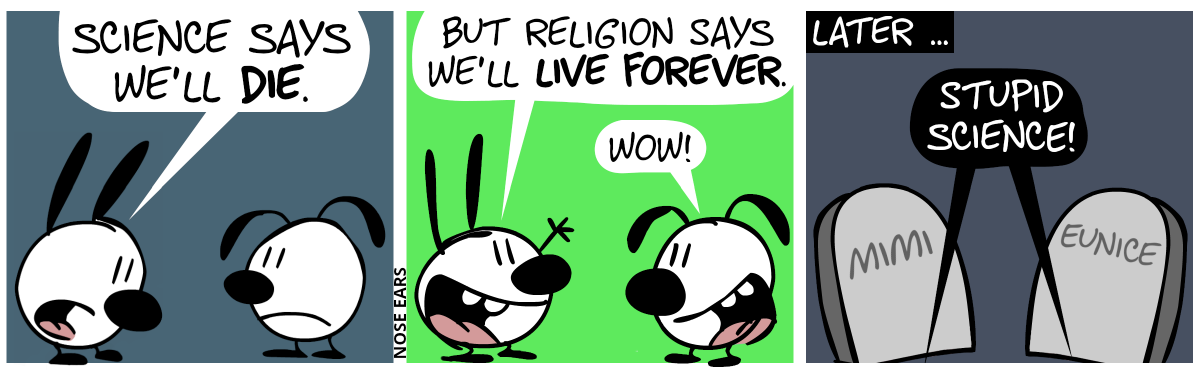 Mimi is sad and says to Eunice: “Science says we’ll die.” / Then, Mimi enthusiastically says: “But religion says we’ll live forever.”. Eunice: “Wow!” / Later: Mimi and Eunice have turned into gravestones. Dark voices from beneath the graves say: “Stupid science!”