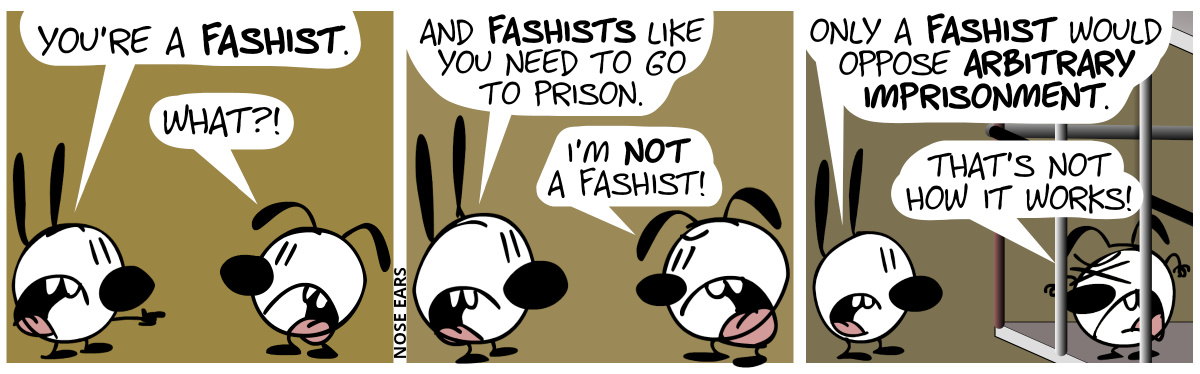 Mimi points at Eunice: “You’re a fashist.”. Eunice: “What?!” / Mimi: “And fashists like you need to go to prison.”. Eunice: “I’m not a fashist!” / Eunice is now in prison. Mimi: “Only a fashist would oppose arbitrary imprisonment.”. Eunice: “That’s not how it works!”