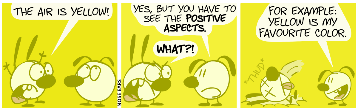 The air is yellow. Mimi throws her arms in the air and shouts: “The air is yellow!”. Eunice rolls the eye. / Eunice: “Yes, but you have to see the positive aspects.”. Mimi: “What?!” / Eunice: “For example: Yellow is my favourite color.”. Mimi drops dead.