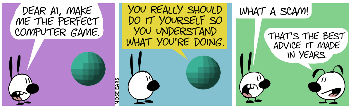 Mimi talks to the AI. Mimi says: “Dear AI, make me the perfect computer game.“ / The AI responds: “You really should do it yourself so you understand what you’re doing.“ / Mimi walks to Eunice and says: “What a scam!”. Eunice: “That’s the best advice it made in years.”