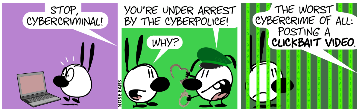 Mimi stands in front of a laptop, but a voice from the right shouts: “Stop, cybercriminal!” / Eunice appeared, wearing a green cap with the word “Cyber“ on it and holding a pair of handcuffs. Eunice: “You’re under arrest by the cyberpolice.”. Mimi: “Why?” / Mimi now stands in cyberjail, with bars made out of ones and zeroes. A voice says: “The worst cybercrime of all: Posting a clickbait video.”