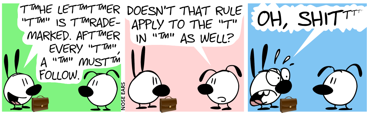 Mimi has a lawyer’s suitcase. Mimi: “T™he let™t™er ‘T™’ is t™rademarked. Aft™er every ‘T™’, a ‘™’ must™ follow.” / Eunice: “Doesn’t that rule apply to the ‘T’ in ‘™’ as well?” / Mimi is shocked, shouting: “Oh shi…”, followed by an infinite sequence of superscript “t”s, each one of them smaller than the previous one.”